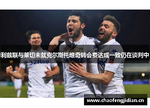 利兹联与莱切未就克尔斯托维奇转会费达成一致仍在谈判中