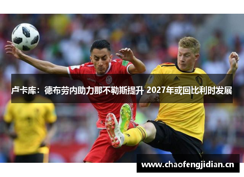 卢卡库：德布劳内助力那不勒斯提升 2027年或回比利时发展