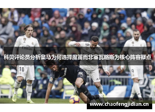 科贝评论员分析皇马为何选择魔笛而非塞瓦略斯为核心阵容疑点